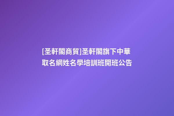 [圣軒閣商貿]圣軒閣旗下中華取名網姓名學培訓班開班公告-第1張-公司起名-玄機派